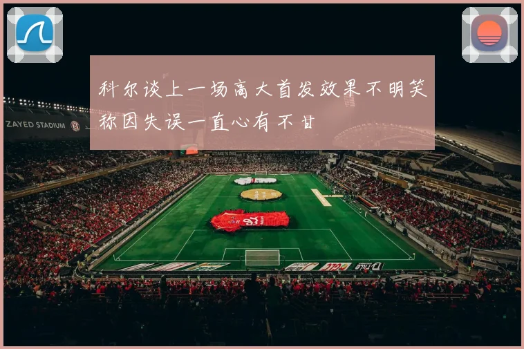 科尔谈上一场高大首发效果不明笑称因失误一直心有不甘