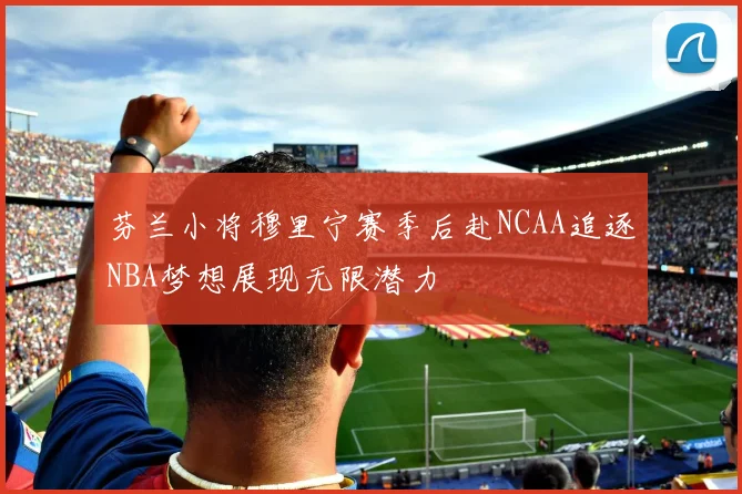 芬兰小将穆里宁赛季后赴NCAA追逐NBA梦想展现无限潜力