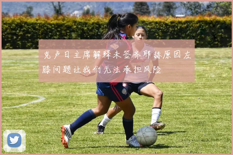 克卢日主席解释未签齐耶赫原因左膝问题让我们无法承担风险