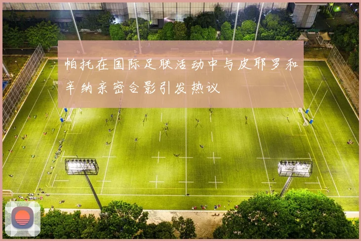 帕托在国际足联活动中与皮耶罗和辛纳亲密合影引发热议