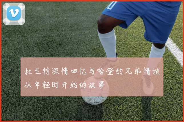 杜兰特深情回忆与哈登的兄弟情谊从年轻时开始的故事