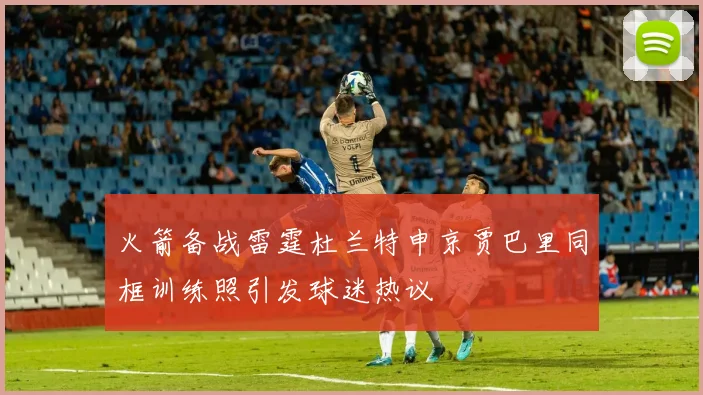 火箭备战雷霆杜兰特申京贾巴里同框训练照引发球迷热议