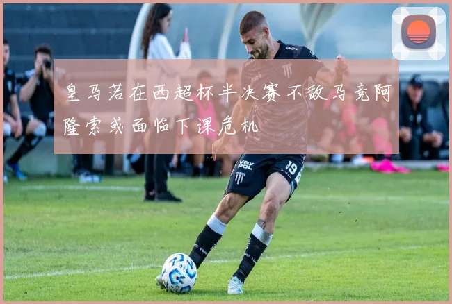 皇马若在西超杯半决赛不敌马竞阿隆索或面临下课危机