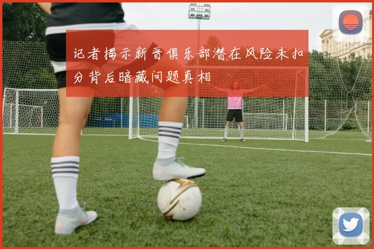 记者揭示新晋俱乐部潜在风险未扣分背后暗藏问题真相