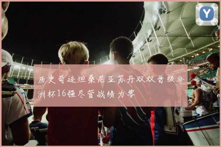 历史奇迹坦桑尼亚苏丹双双晋级非洲杯16强尽管战绩为零