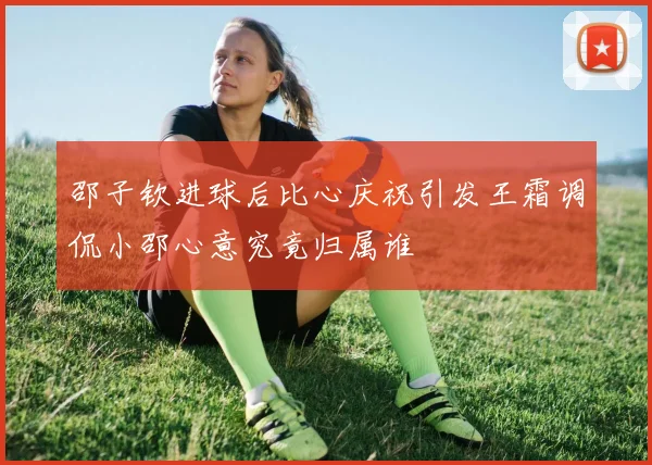 邵子钦进球后比心庆祝引发王霜调侃小邵心意究竟归属谁