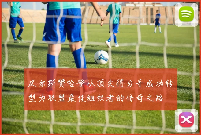 皮尔斯赞哈登从顶尖得分手成功转型为联盟最佳组织者的传奇之路