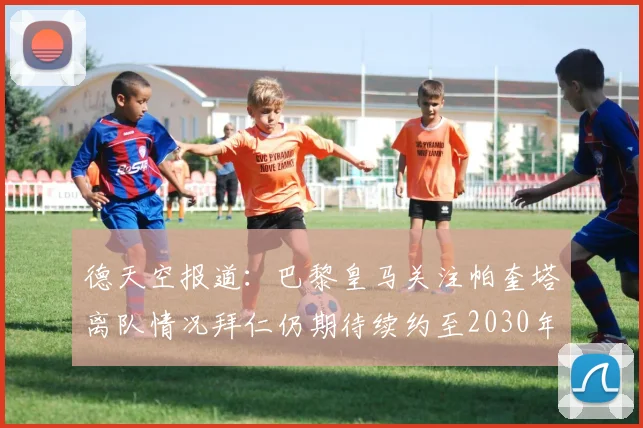 德天空报道：巴黎皇马关注帕奎塔离队情况拜仁仍期待续约至2030年
