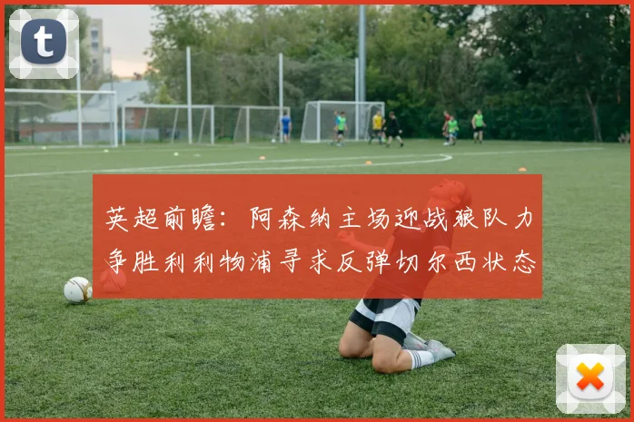 英超前瞻：阿森纳主场迎战狼队力争胜利利物浦寻求反弹切尔西状态堪忧