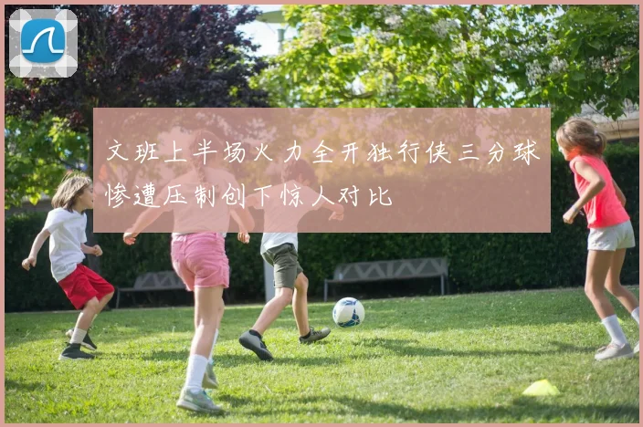 文班上半场火力全开独行侠三分球惨遭压制创下惊人对比