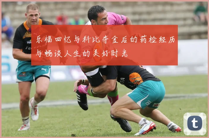 乐福回忆与科比夺金后的药检经历与畅谈人生的美好时光