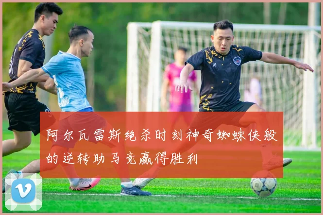 阿尔瓦雷斯绝杀时刻神奇蜘蛛侠般的逆转助马竞赢得胜利