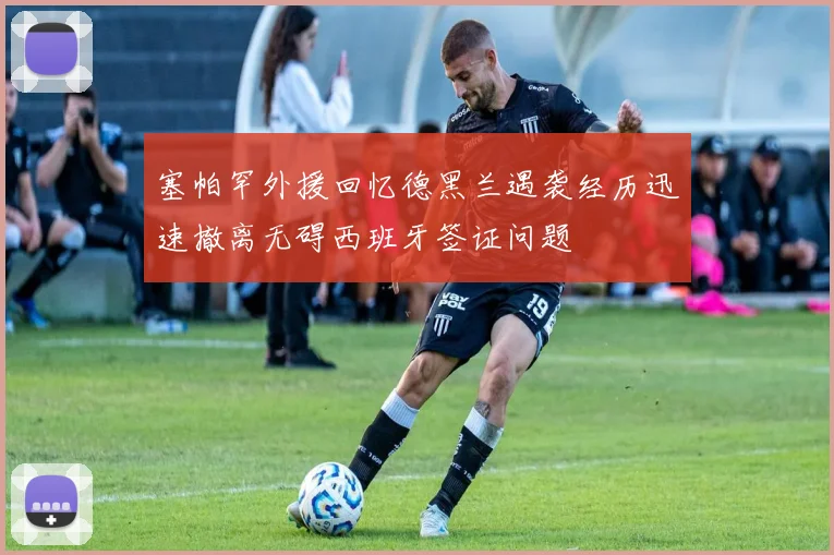 塞帕罕外援回忆德黑兰遇袭经历迅速撤离无碍西班牙签证问题