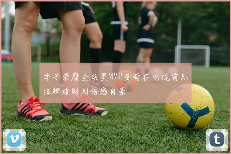华子荣膺全明星MVP芬奇在电视前见证辉煌时刻倍感自豪