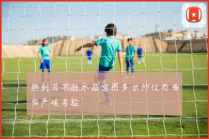 热刺若不胜水晶宫图多尔帅位恐面临严峻考验