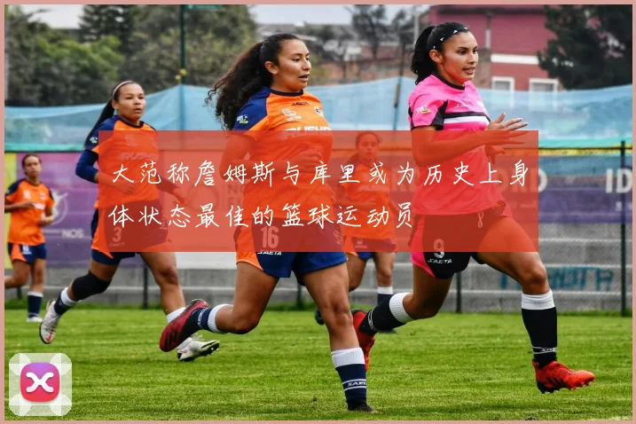 大范称詹姆斯与库里或为历史上身体状态最佳的篮球运动员