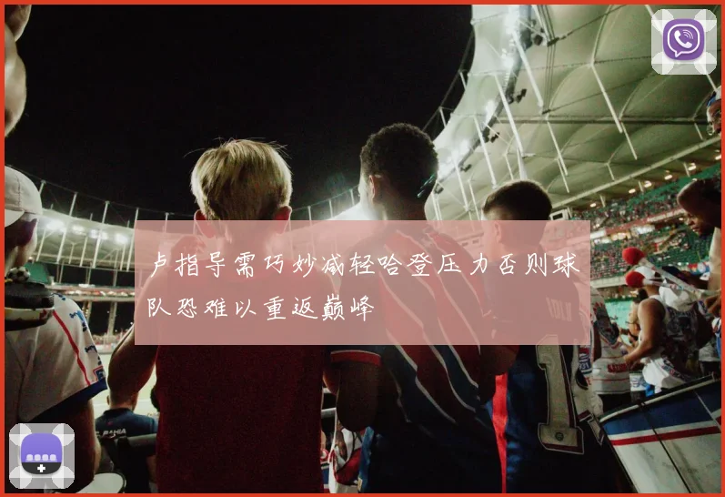 卢指导需巧妙减轻哈登压力否则球队恐难以重返巅峰