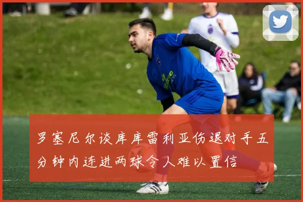 罗塞尼尔谈库库雷利亚伤退对手五分钟内连进两球令人难以置信