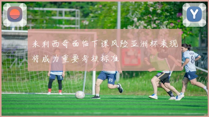 米利西奇面临下课风险亚洲杯表现将成为重要考核标准