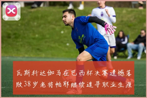 瓦斯科达伽马在巴西杯决赛遗憾落败38岁老将帕耶继续追寻职业生涯首冠