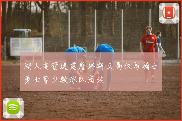 湖人高管透露詹姆斯交易仅与骑士勇士等少数球队商谈