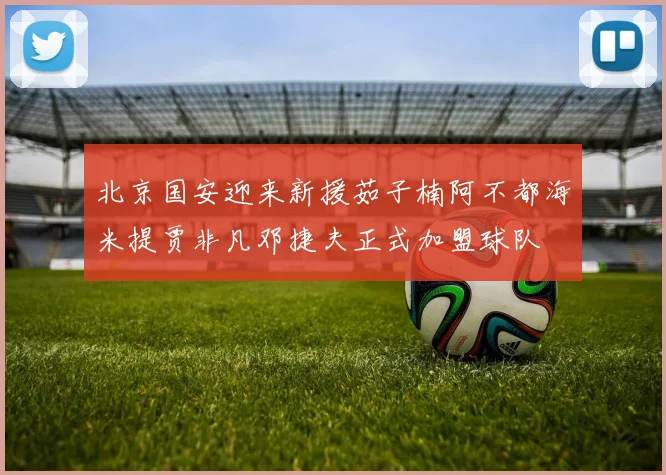北京国安迎来新援茹子楠阿不都海米提贾非凡邓捷夫正式加盟球队