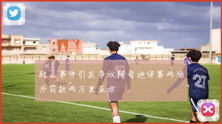 肘击事件引发争议阿奇迪停赛两场并罚款两万里亚尔