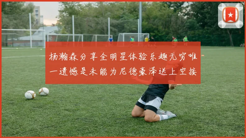 杨瀚森分享全明星体验乐趣无穷唯一遗憾是未能为尼德豪泽送上空接助攻