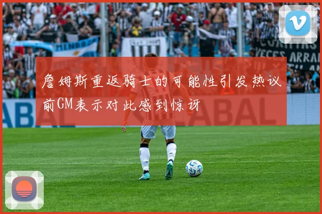 詹姆斯重返骑士的可能性引发热议前GM表示对此感到惊讶