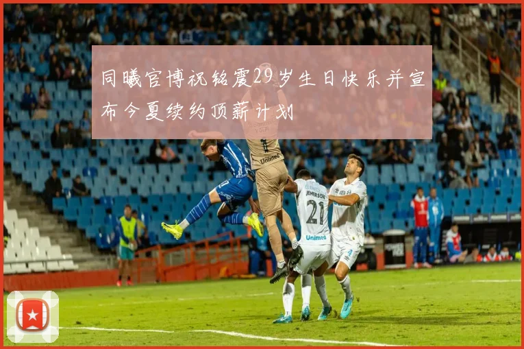 同曦官博祝铭震29岁生日快乐并宣布今夏续约顶薪计划
