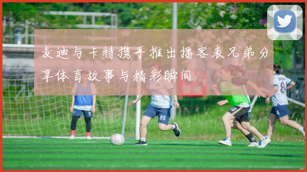 麦迪与卡特携手推出播客表兄弟分享体育故事与精彩瞬间
