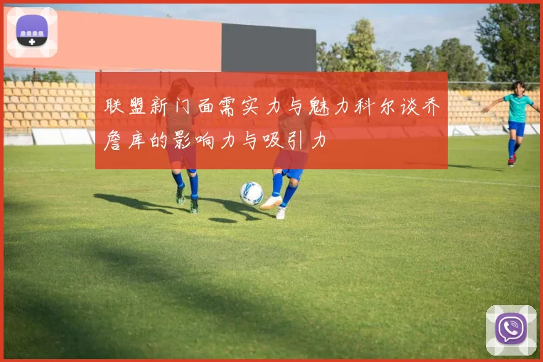 联盟新门面需实力与魅力科尔谈乔詹库的影响力与吸引力
