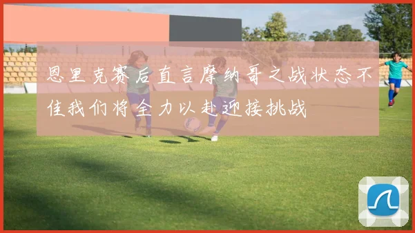 恩里克赛后直言摩纳哥之战状态不佳我们将全力以赴迎接挑战